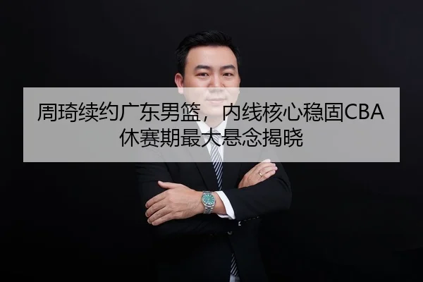 周琦续约广东男篮，内线核心稳固CBA休赛期最大悬念揭晓