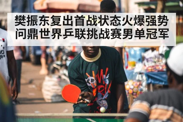 樊振东复出首战状态火爆强势问鼎世界乒联挑战赛男单冠军