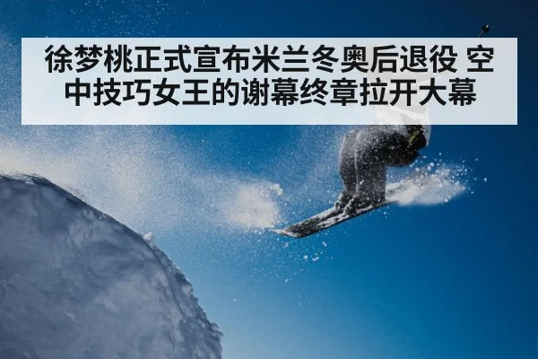 徐梦桃正式宣布米兰冬奥后退役 空中技巧女王的谢幕终章拉开大幕