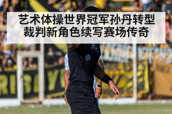 艺术体操世界冠军孙丹转型裁判新角色续写赛场传奇