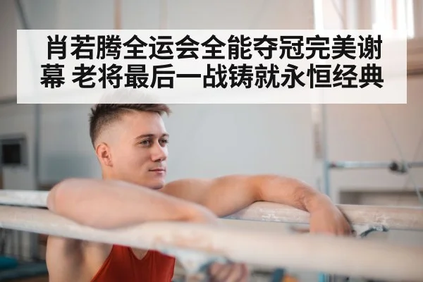肖若腾全运会全能夺冠完美谢幕 老将最后一战铸就永恒经典