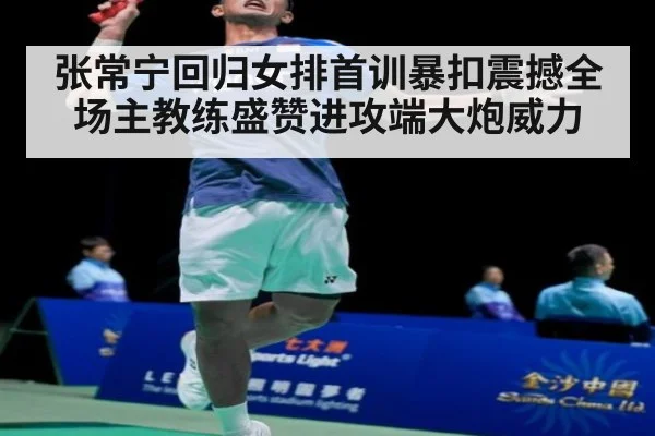 张常宁回归女排首训暴扣震撼全场主教练盛赞进攻端大炮威力